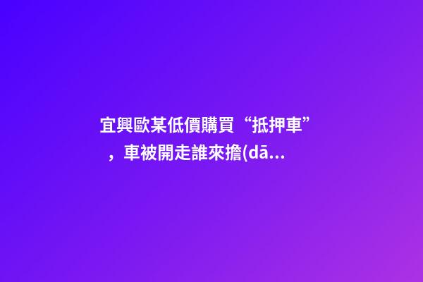 宜興歐某低價購買“抵押車”，車被開走誰來擔(dān)責(zé)？